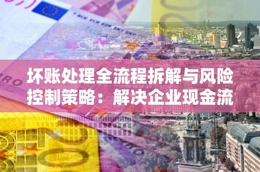 武汉坏账处理全流程拆解与风险控制策略：解决企业现金流顽疾的实战指南