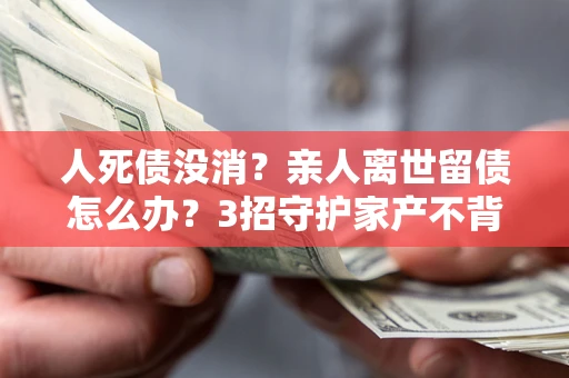 武汉人死债没消？亲人离世留债怎么办？3招守护家产不背锅
