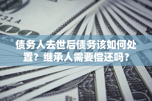 武汉债务人去世后债务该如何处置？继承人需要偿还吗？
