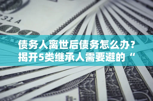武汉债务人离世后债务怎么办？揭开5类继承人需要避的“坑”