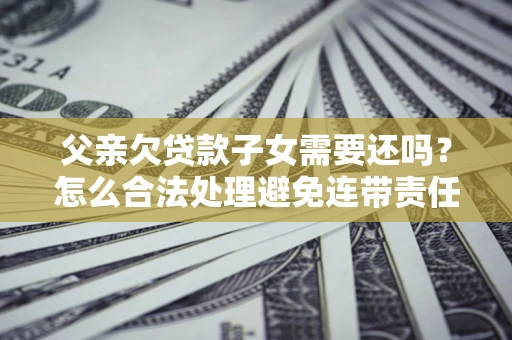 武汉父亲欠贷款子女需要还吗？怎么合法处理避免连带责任？